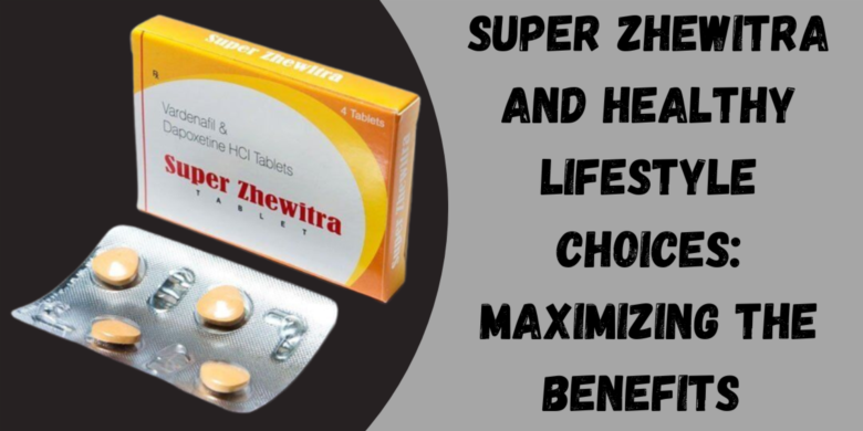 Super Zhewitra and Healthy Lifestyle Choices: Maximizing the Benefits 