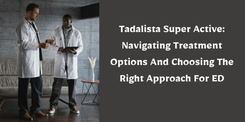 Tadalista Super Active: Navigating Treatment Options And Choosing The Right Approach For ED