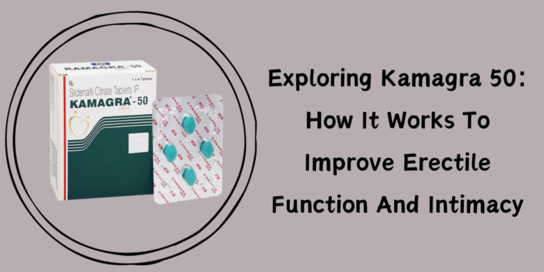 Exploring Kamagra 50: How It Works To Improve Erectile Function And Intimacy