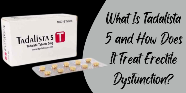 What Is Tadalista 5 and How Does It Treat Erectile Dysfunction?