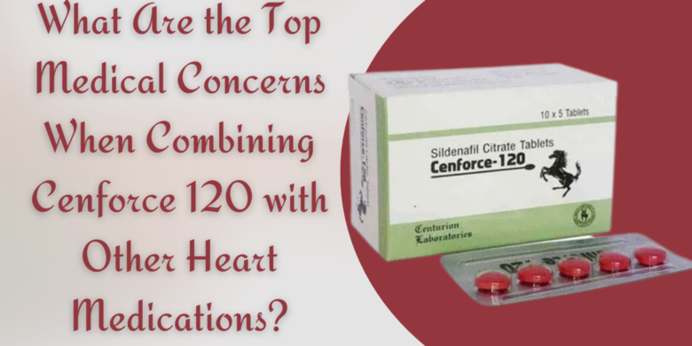 What Are the Top Medical Concerns When Combining Cenforce 120 with Other Heart Medications?