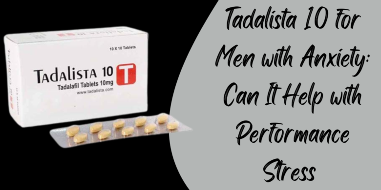 Tadalista 10 for Men with Anxiety: Can It Help with Performance Stress 